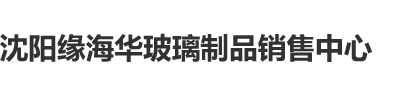 内射操蛋沈阳缘海华玻璃制品销售中心